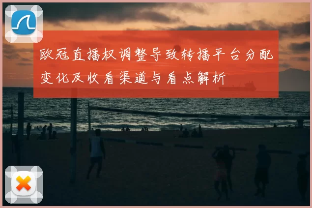 欧冠直播权调整导致转播平台分配变化及收看渠道与看点解析
