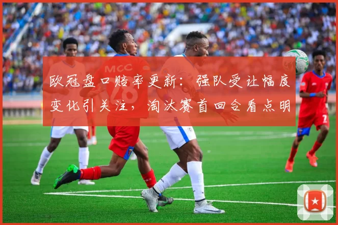 欧冠盘口赔率更新：强队受让幅度变化引关注，淘汰赛首回合看点明朗