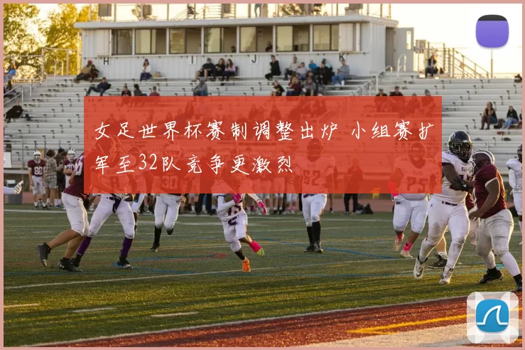 女足世界杯赛制调整出炉 小组赛扩军至32队竞争更激烈