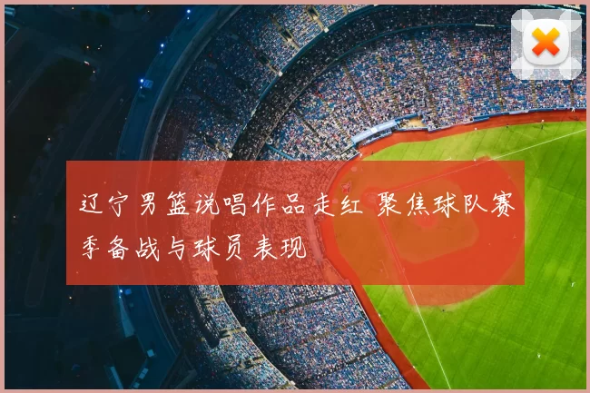 辽宁男篮说唱作品走红 聚焦球队赛季备战与球员表现