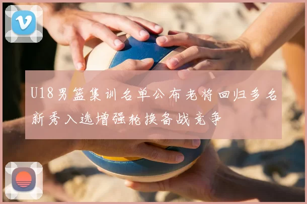 U18男篮集训名单公布老将回归多名新秀入选增强轮换备战竞争