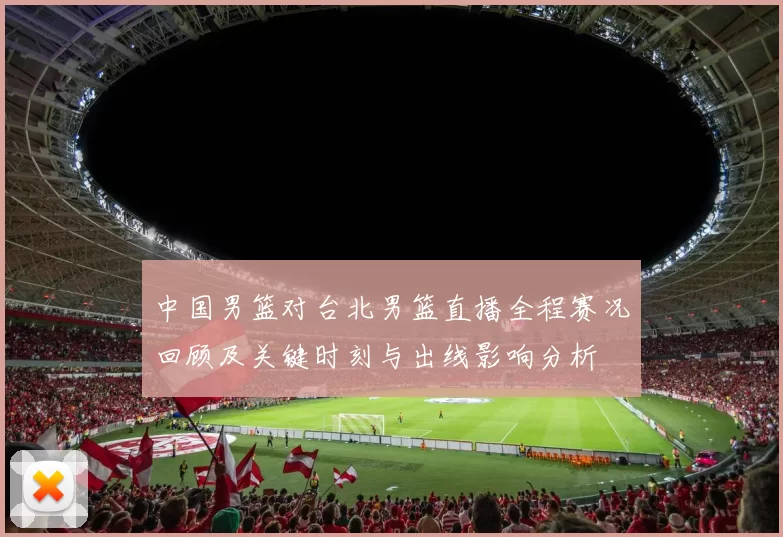 中国男篮对台北男篮直播全程赛况回顾及关键时刻与出线影响分析
