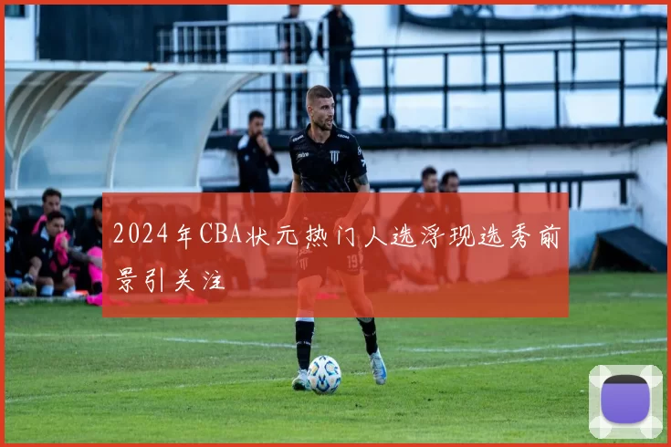 2024年CBA状元热门人选浮现选秀前景引关注