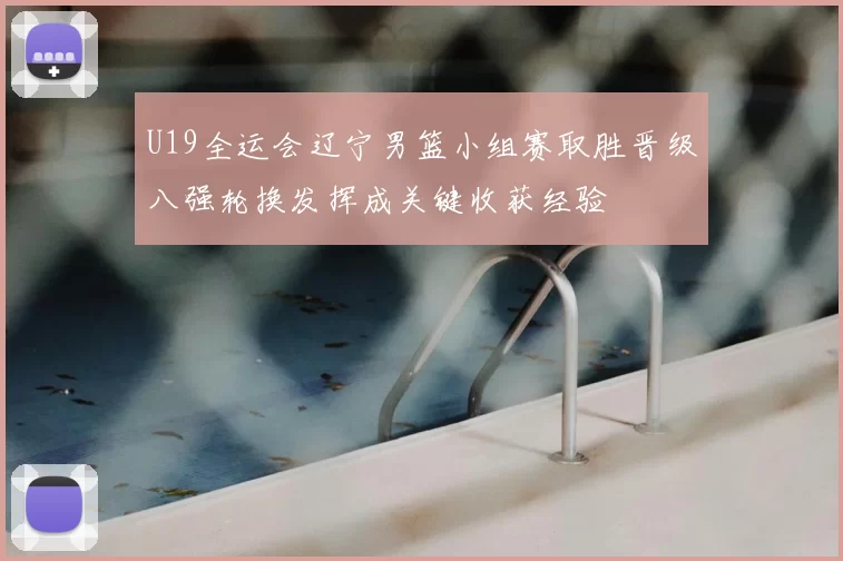 U19全运会辽宁男篮小组赛取胜晋级八强轮换发挥成关键收获经验