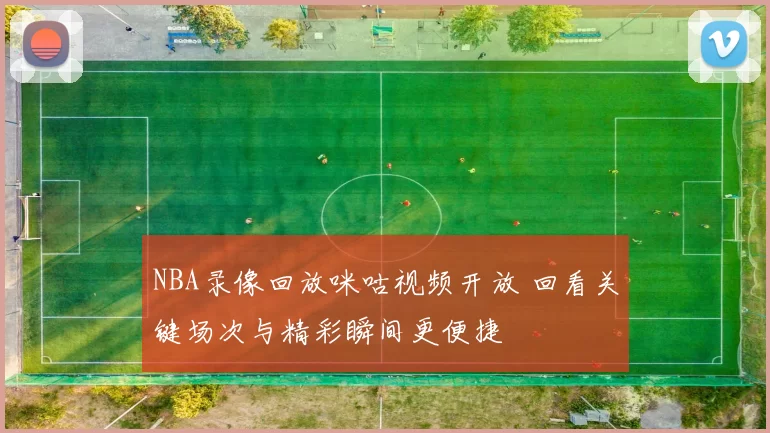 NBA录像回放咪咕视频开放 回看关键场次与精彩瞬间更便捷