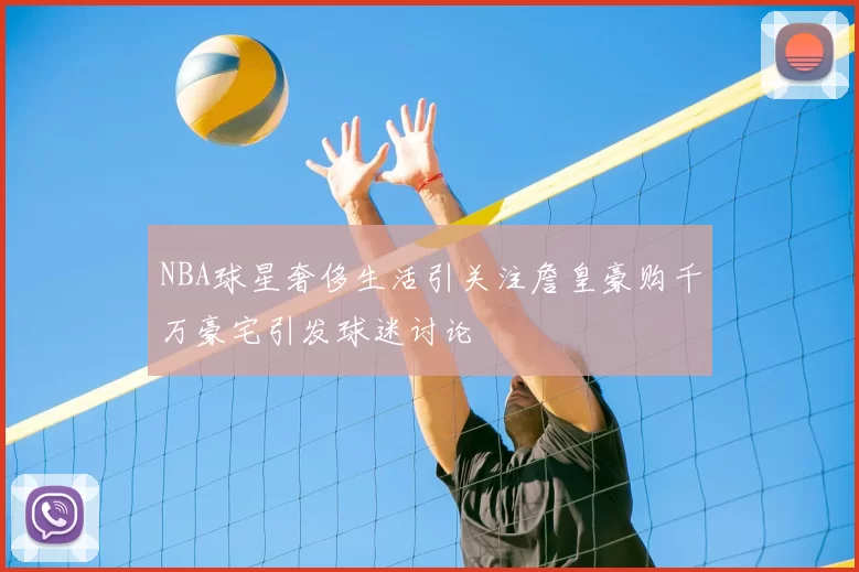 NBA球星奢侈生活引关注詹皇豪购千万豪宅引发球迷讨论