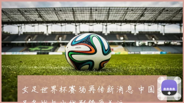 女足世界杯赛场再传新消息 中国女足备战与出线形势受关注