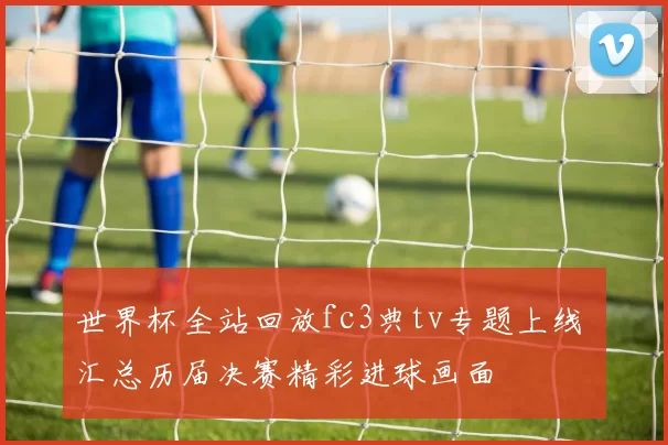 世界杯全站回放fc3典tv专题上线 汇总历届决赛精彩进球画面