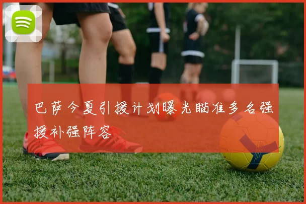 巴萨今夏引援计划曝光瞄准多名强援补强阵容