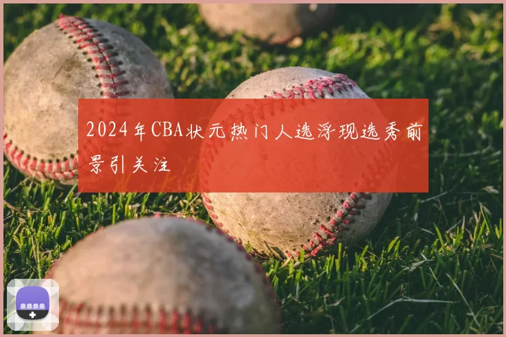2024年CBA状元热门人选浮现选秀前景引关注
