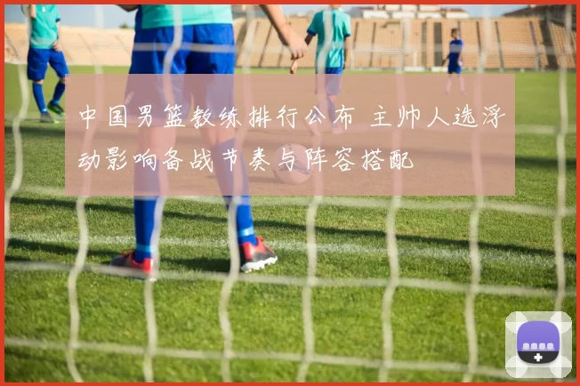 中国男篮教练排行公布 主帅人选浮动影响备战节奏与阵容搭配