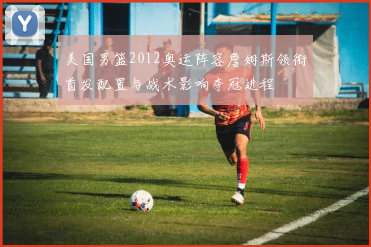 美国男篮2012奥运阵容詹姆斯领衔首发配置与战术影响夺冠进程