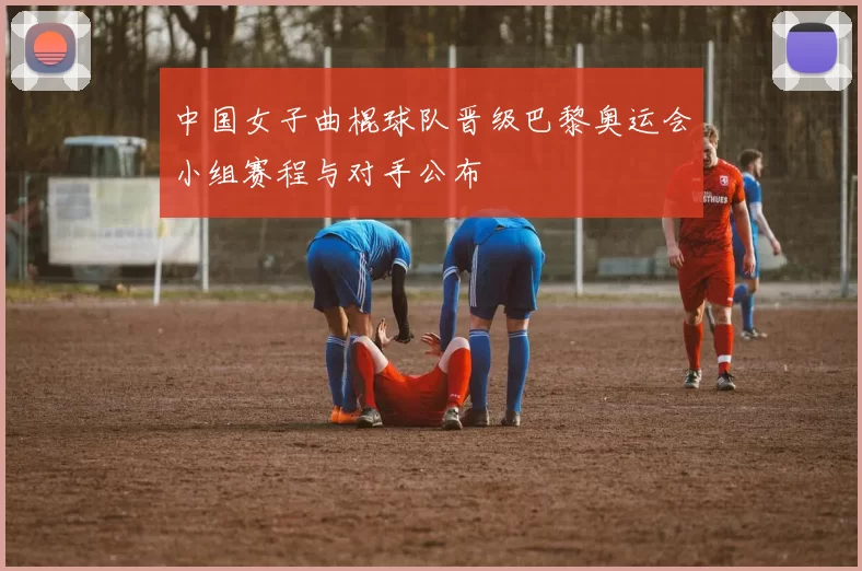 中国女子曲棍球队晋级巴黎奥运会小组赛程与对手公布