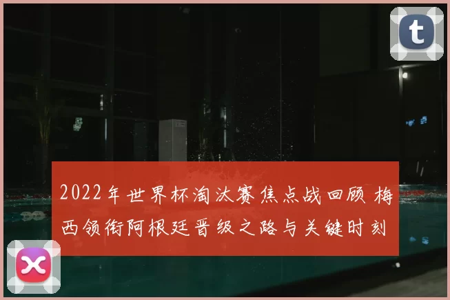 2022年世界杯淘汰赛焦点战回顾 梅西领衔阿根廷晋级之路与关键时刻解析
