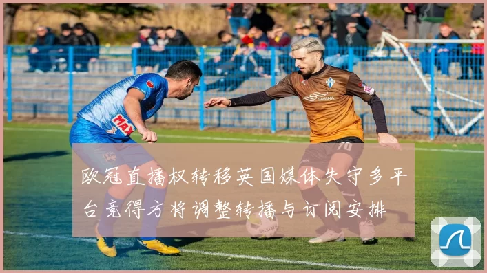 欧冠直播权转移英国媒体失守多平台竞得方将调整转播与订阅安排