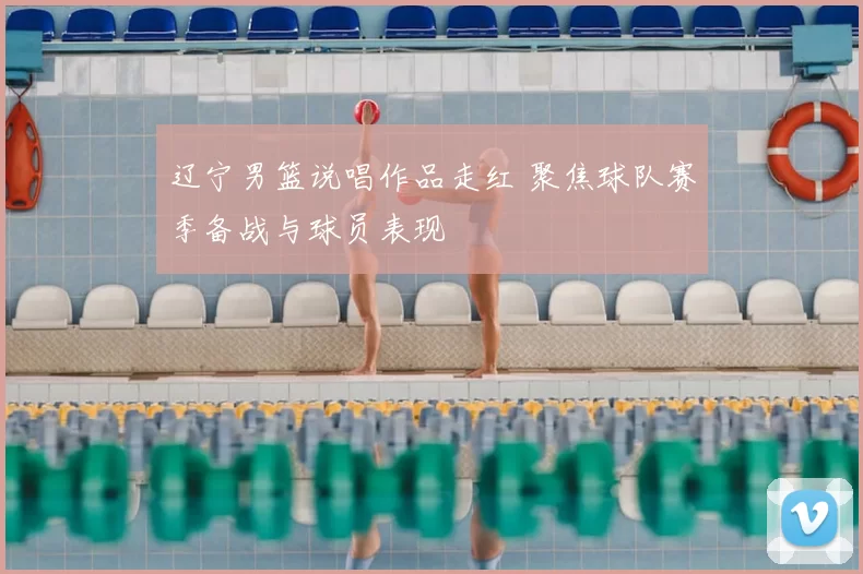 辽宁男篮说唱作品走红 聚焦球队赛季备战与球员表现