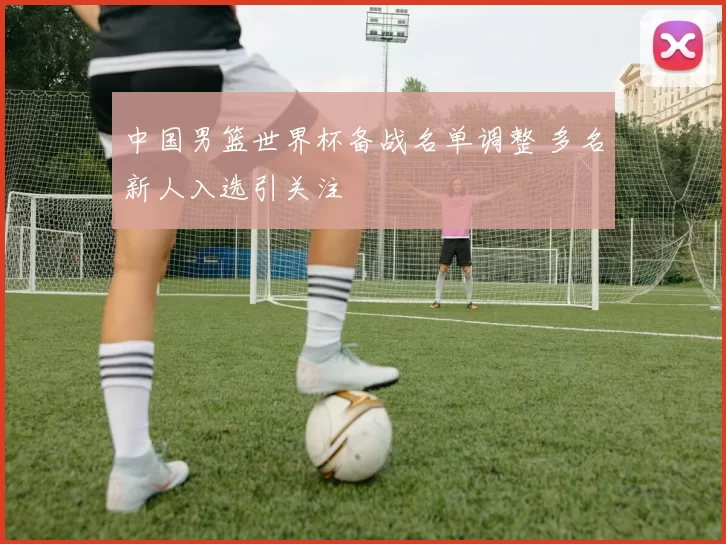 中国男篮世界杯备战名单调整 多名新人入选引关注