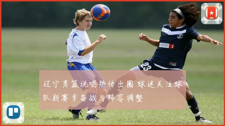 辽宁男篮说唱热传出圈 球迷关注球队新赛季备战与阵容调整