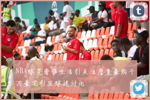 NBA球星奢侈生活引关注詹皇豪购千万豪宅引发球迷讨论