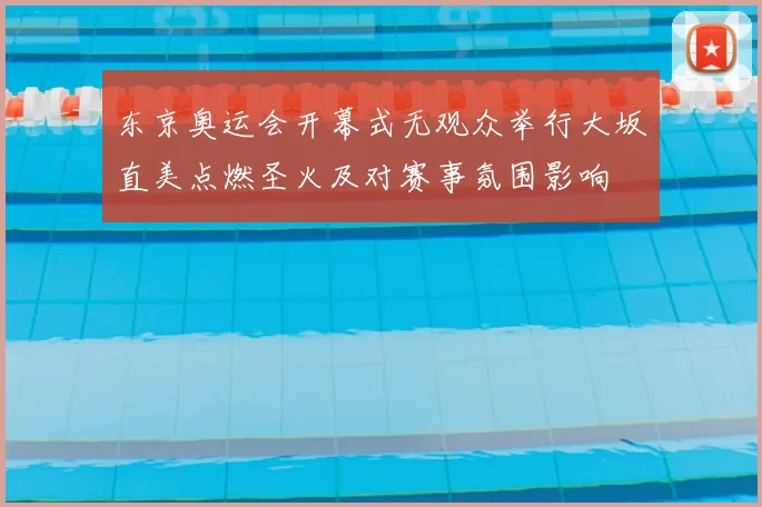 东京奥运会开幕式无观众举行大坂直美点燃圣火及对赛事氛围影响
