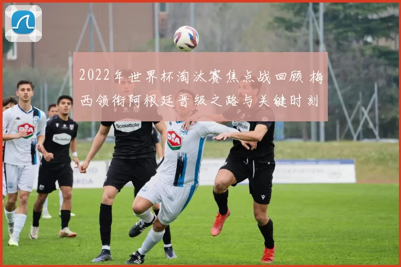 2022年世界杯淘汰赛焦点战回顾 梅西领衔阿根廷晋级之路与关键时刻解析
