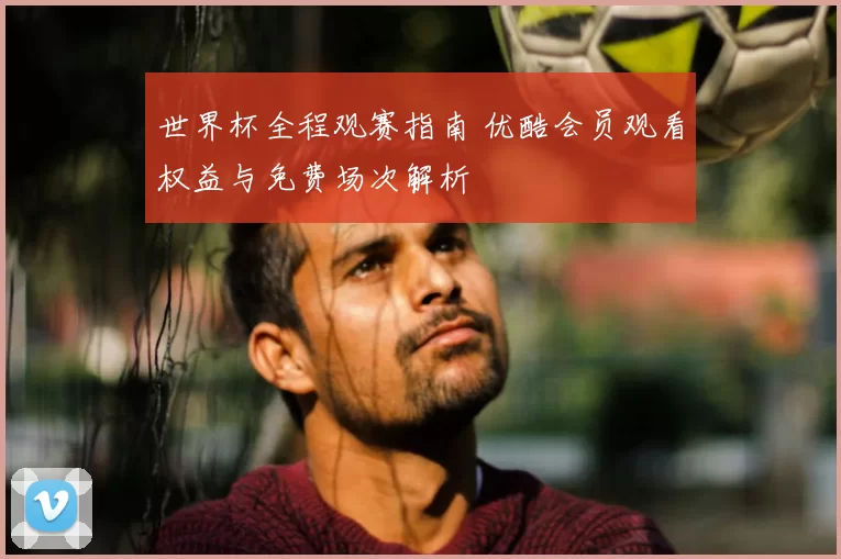 世界杯全程观赛指南 优酷会员观看权益与免费场次解析