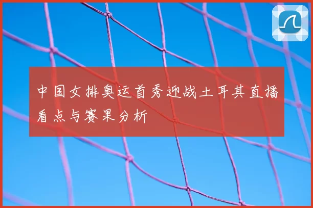 中国女排奥运首秀迎战土耳其直播看点与赛果分析