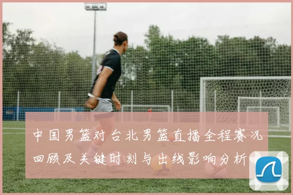 中国男篮对台北男篮直播全程赛况回顾及关键时刻与出线影响分析