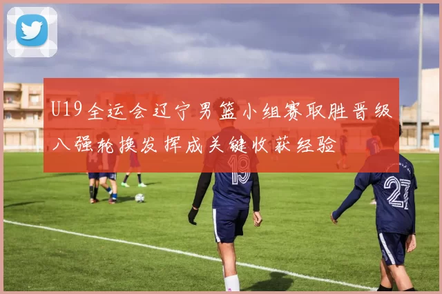 U19全运会辽宁男篮小组赛取胜晋级八强轮换发挥成关键收获经验