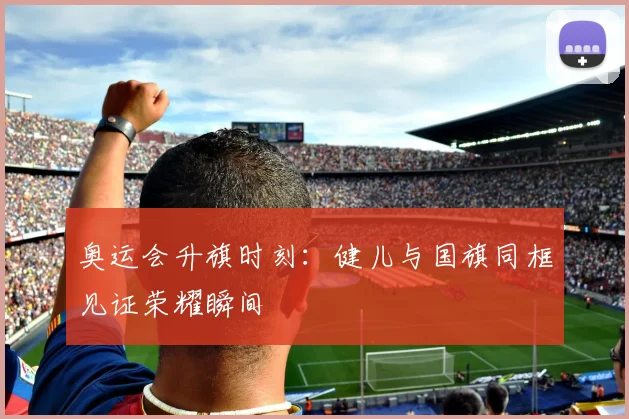 奥运会升旗时刻:健儿与国旗同框见证荣耀瞬间