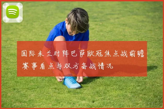 国际米兰对阵巴萨欧冠焦点战前瞻 赛事看点与双方备战情况