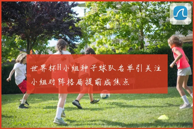 世界杯H小组种子球队名单引关注 小组对阵格局提前成焦点